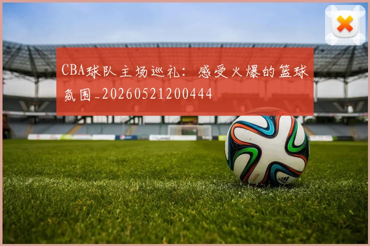 CBA球队主场巡礼:感受火爆的篮球氛围_20260521200444