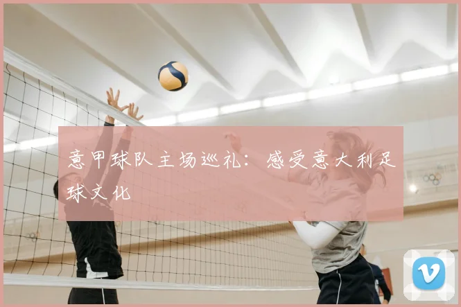 意甲球队主场巡礼：感受意大利足球文化