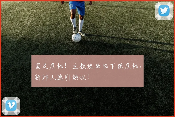 国足危机！主教练面临下课危机，新帅人选引热议！