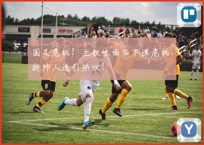 国足危机!主教练面临下课危机,新帅人选引热议!
