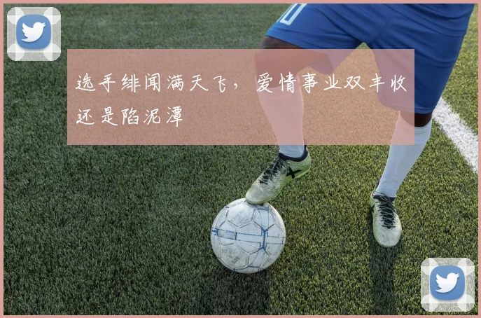 选手绯闻满天飞,爱情事业双丰收还是陷泥潭