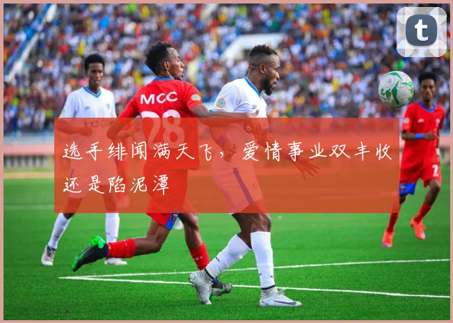 选手绯闻满天飞,爱情事业双丰收还是陷泥潭